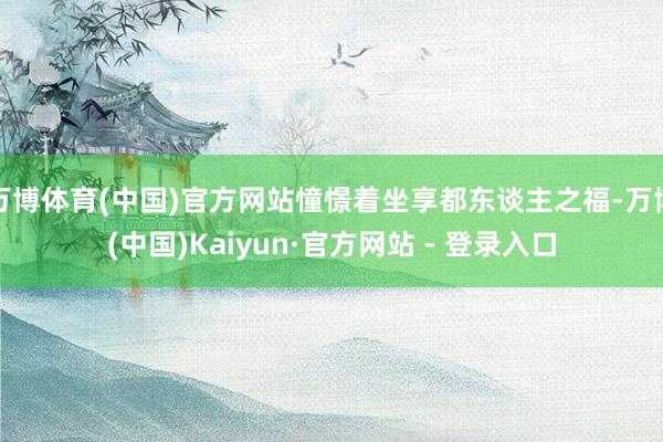 万博体育(中国)官方网站憧憬着坐享都东谈主之福-万博(中国)Kaiyun·官方网站 - 登录入口