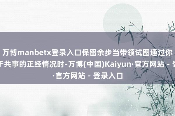 万博manbetx登录入口保留余步当带领试图通过你问询对于共事的正经情况时-万博(中国)Kaiyun·官方网站 - 登录入口
