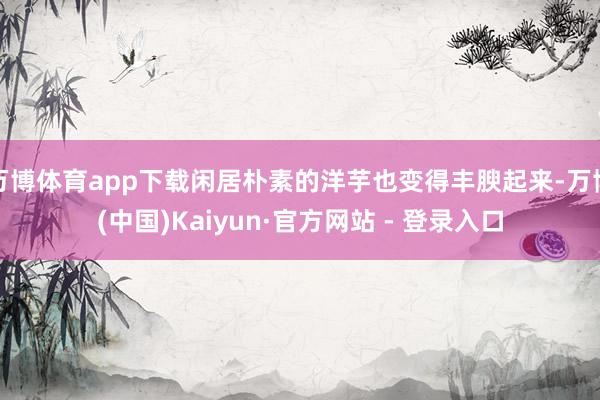 万博体育app下载闲居朴素的洋芋也变得丰腴起来-万博(中国)Kaiyun·官方网站 - 登录入口