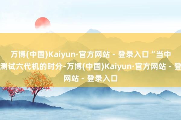 万博(中国)Kaiyun·官方网站 - 登录入口“当中国正在测试六代机的时分-万博(中国)Kaiyun·官方网站 - 登录入口