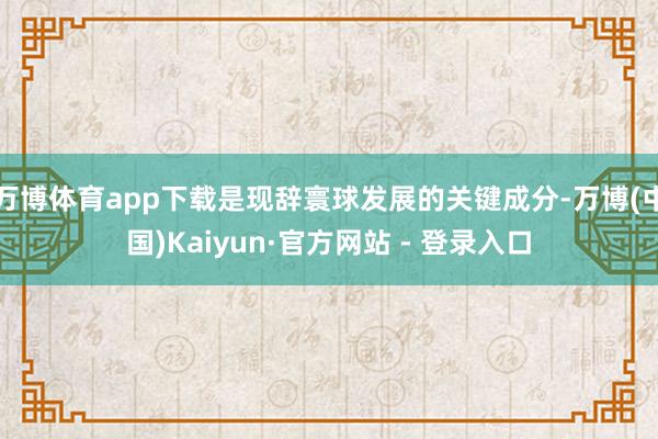 万博体育app下载是现辞寰球发展的关键成分-万博(中国)Kaiyun·官方网站 - 登录入口