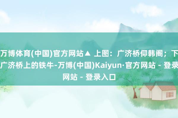 万博体育(中国)官方网站▲ 上图：广济桥仰韩阁；下图：广济桥上的铁牛-万博(中国)Kaiyun·官方网站 - 登录入口