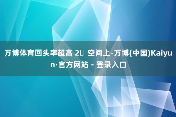 万博体育回头率超高 2⃣空间上-万博(中国)Kaiyun·官方网站 - 登录入口