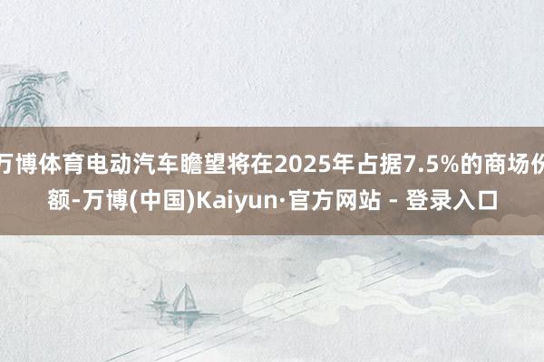 万博体育电动汽车瞻望将在2025年占据7.5%的商场份额-万博(中国)Kaiyun·官方网站 - 登录入口