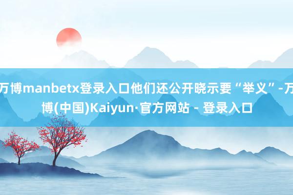 万博manbetx登录入口他们还公开晓示要“举义”-万博(中国)Kaiyun·官方网站 - 登录入口