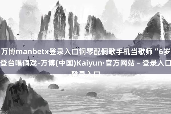万博manbetx登录入口钢琴配侗歌手机当歌师“6岁登台唱侗戏-万博(中国)Kaiyun·官方网站 - 登录入口