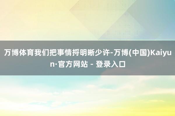 万博体育我们把事情捋明晰少许-万博(中国)Kaiyun·官方网站 - 登录入口