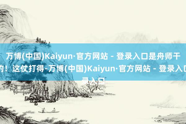 万博(中国)Kaiyun·官方网站 - 登录入口是舟师干的！这仗打得-万博(中国)Kaiyun·官方网站 - 登录入口