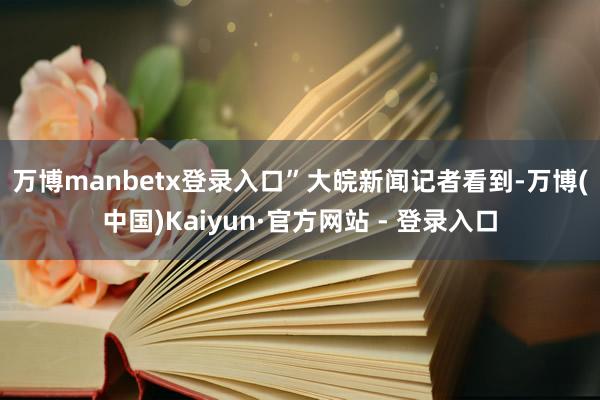 万博manbetx登录入口”　　大皖新闻记者看到-万博(中国)Kaiyun·官方网站 - 登录入口