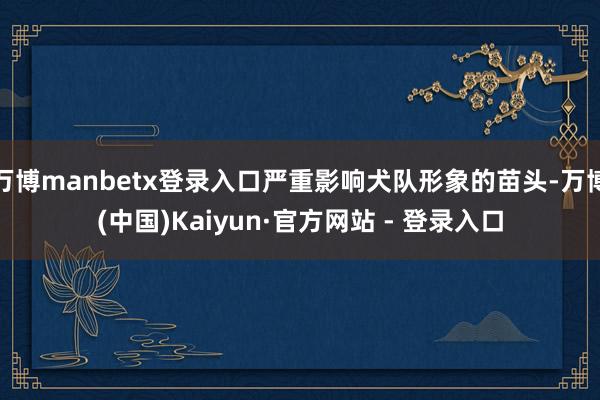 万博manbetx登录入口严重影响犬队形象的苗头-万博(中国)Kaiyun·官方网站 - 登录入口