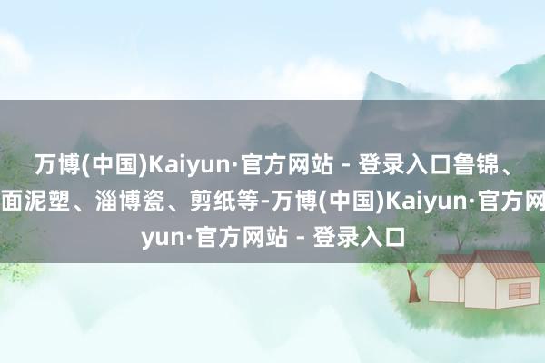 万博(中国)Kaiyun·官方网站 - 登录入口鲁锦、年画、拓印、面泥塑、淄博瓷、剪纸等-万博(中国)Kaiyun·官方网站 - 登录入口
