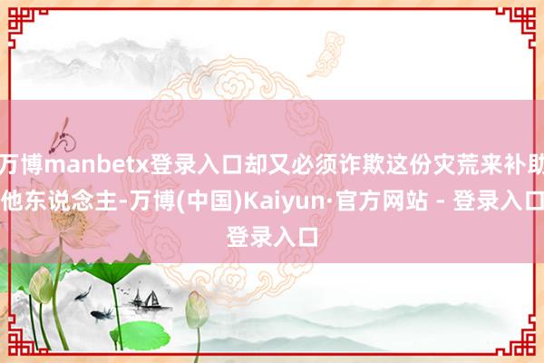 万博manbetx登录入口却又必须诈欺这份灾荒来补助他东说念主-万博(中国)Kaiyun·官方网站 - 登录入口