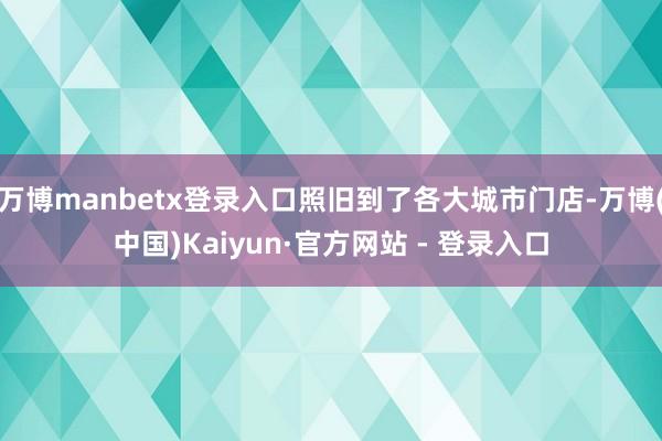 万博manbetx登录入口照旧到了各大城市门店-万博(中国)Kaiyun·官方网站 - 登录入口