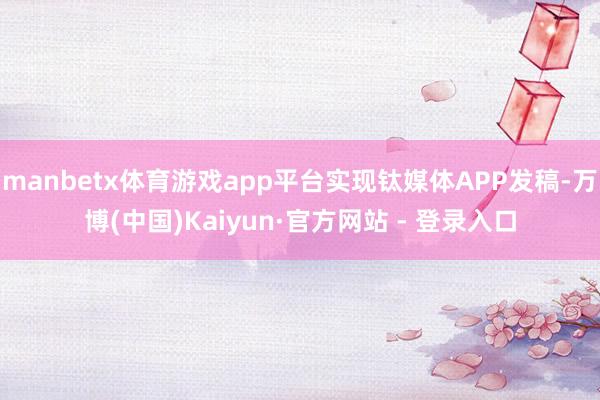 manbetx体育游戏app平台实现钛媒体APP发稿-万博(中国)Kaiyun·官方网站 - 登录入口