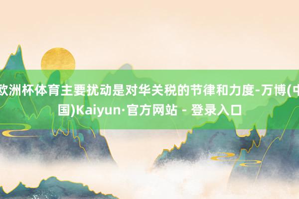 欧洲杯体育主要扰动是对华关税的节律和力度-万博(中国)Kaiyun·官方网站 - 登录入口