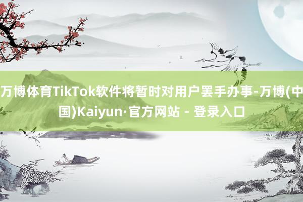 万博体育TikTok软件将暂时对用户罢手办事-万博(中国)Kaiyun·官方网站 - 登录入口