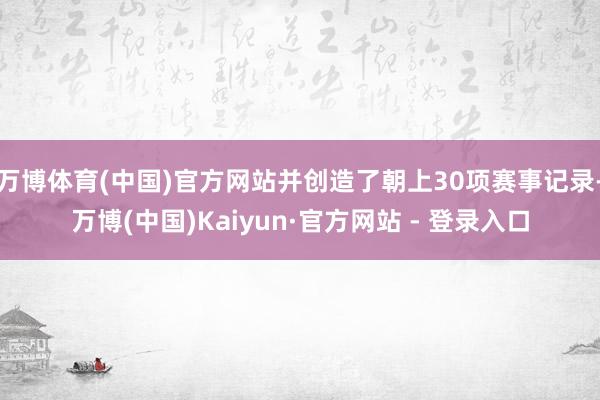 万博体育(中国)官方网站并创造了朝上30项赛事记录-万博(中国)Kaiyun·官方网站 - 登录入口