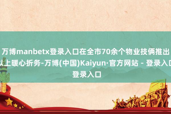 万博manbetx登录入口在全市70余个物业技俩推出以上暖心折务-万博(中国)Kaiyun·官方网站 - 登录入口