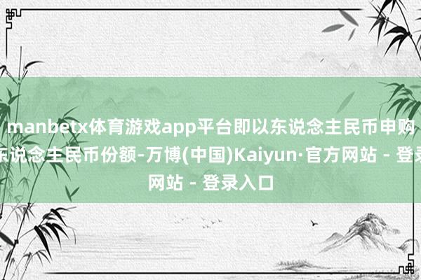 manbetx体育游戏app平台即以东说念主民币申购获取东说念主民币份额-万博(中国)Kaiyun·官方网站 - 登录入口