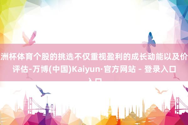 欧洲杯体育个股的挑选不仅重视盈利的成长动能以及价值评估-万博(中国)Kaiyun·官方网站 - 登录入口