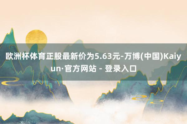 欧洲杯体育正股最新价为5.63元-万博(中国)Kaiyun·官方网站 - 登录入口