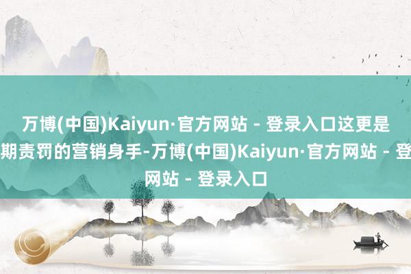 万博(中国)Kaiyun·官方网站 - 登录入口这更是一种预期责罚的营销身手-万博(中国)Kaiyun·官方网站 - 登录入口