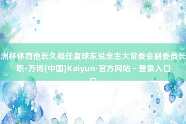 欧洲杯体育他长久担任寰球东说念主大常委会副委员长要职-万博(中国)Kaiyun·官方网站 - 登录入口