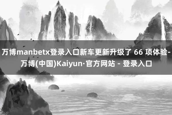 万博manbetx登录入口新车更新升级了 66 项体验-万博(中国)Kaiyun·官方网站 - 登录入口