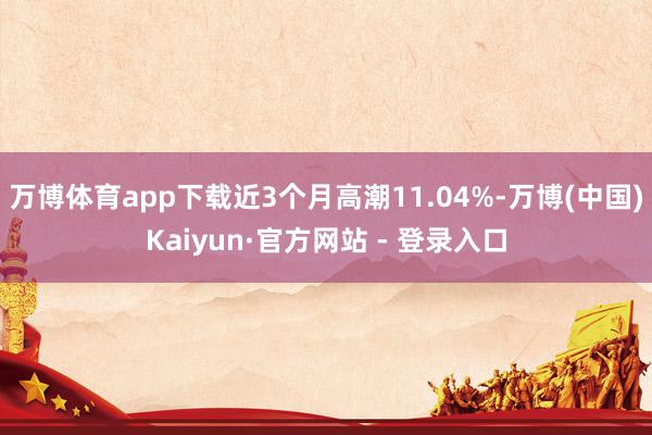 万博体育app下载近3个月高潮11.04%-万博(中国)Kaiyun·官方网站 - 登录入口