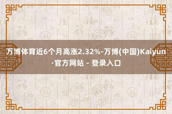 万博体育近6个月高涨2.32%-万博(中国)Kaiyun·官方网站 - 登录入口