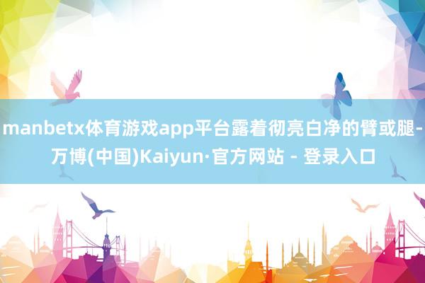 manbetx体育游戏app平台露着彻亮白净的臂或腿-万博(中国)Kaiyun·官方网站 - 登录入口