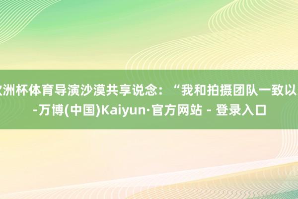 欧洲杯体育导演沙漠共享说念：“我和拍摄团队一致以为-万博(中国)Kaiyun·官方网站 - 登录入口