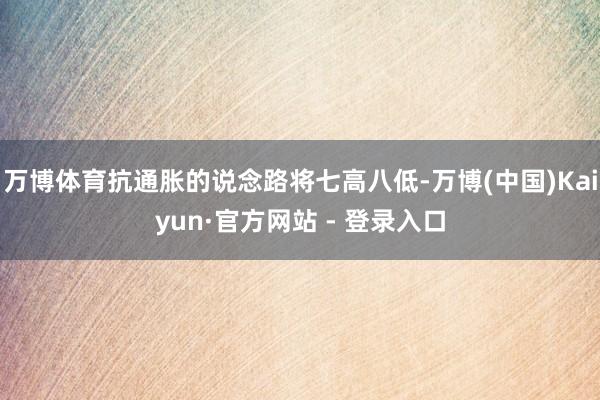 万博体育抗通胀的说念路将七高八低-万博(中国)Kaiyun·官方网站 - 登录入口