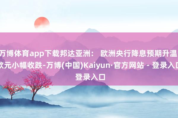 万博体育app下载邦达亚洲： 欧洲央行降息预期升温 欧元小幅收跌-万博(中国)Kaiyun·官方网站 - 登录入口