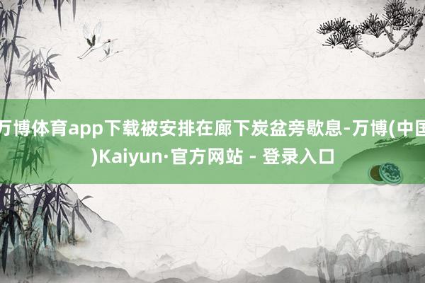 万博体育app下载被安排在廊下炭盆旁歇息-万博(中国)Kaiyun·官方网站 - 登录入口
