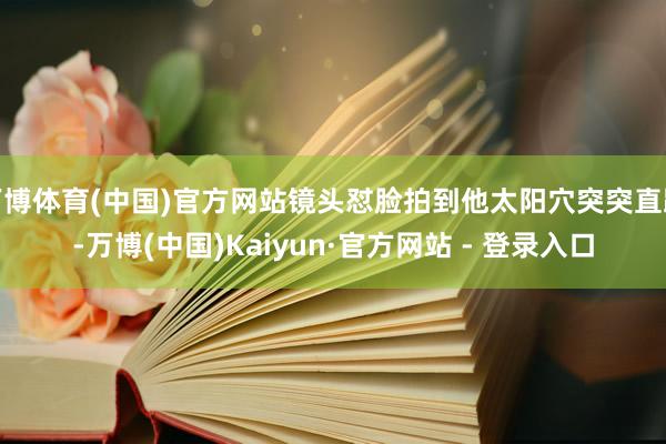 万博体育(中国)官方网站镜头怼脸拍到他太阳穴突突直跳-万博(中国)Kaiyun·官方网站 - 登录入口