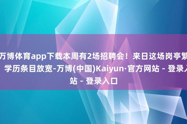 万博体育app下载本周有2场招聘会！来日这场岗亭繁多，学历条目放宽-万博(中国)Kaiyun·官方网站 - 登录入口