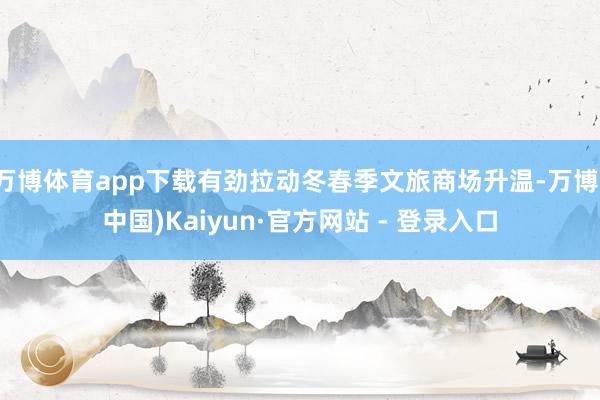万博体育app下载有劲拉动冬春季文旅商场升温-万博(中国)Kaiyun·官方网站 - 登录入口