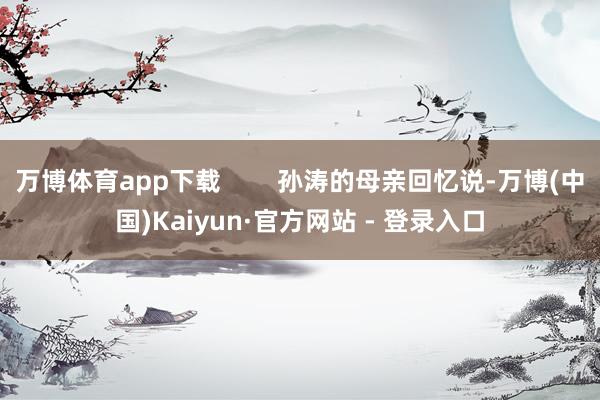 万博体育app下载        孙涛的母亲回忆说-万博(中国)Kaiyun·官方网站 - 登录入口