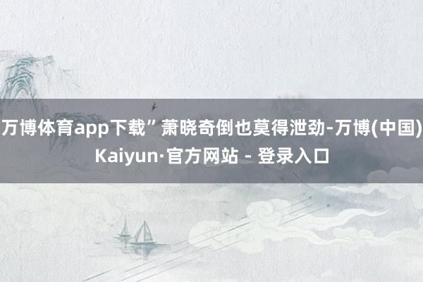 万博体育app下载”萧晓奇倒也莫得泄劲-万博(中国)Kaiyun·官方网站 - 登录入口