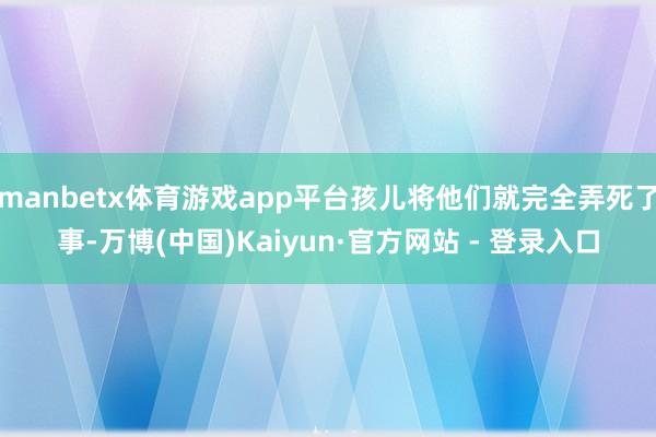 manbetx体育游戏app平台孩儿将他们就完全弄死了事-万博(中国)Kaiyun·官方网站 - 登录入口