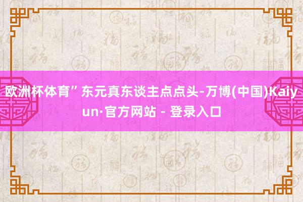 欧洲杯体育”东元真东谈主点点头-万博(中国)Kaiyun·官方网站 - 登录入口