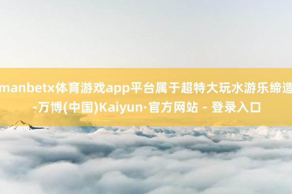 manbetx体育游戏app平台属于超特大玩水游乐缔造-万博(中国)Kaiyun·官方网站 - 登录入口