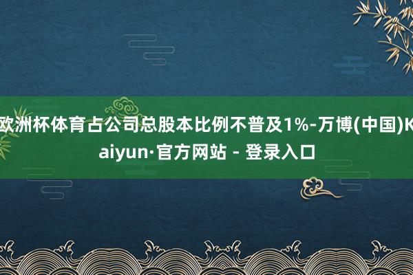 欧洲杯体育占公司总股本比例不普及1%-万博(中国)Kaiyun·官方网站 - 登录入口