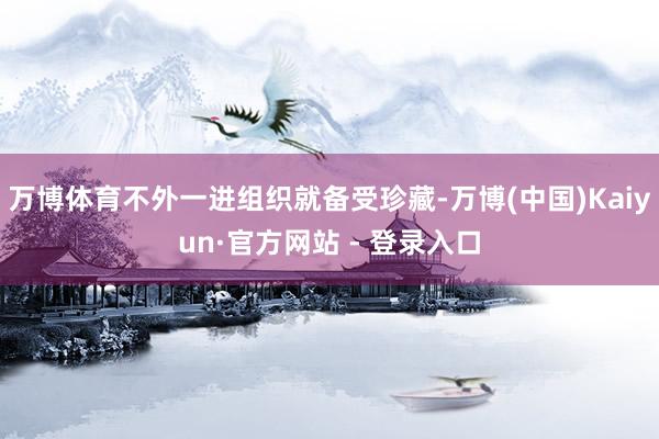 万博体育不外一进组织就备受珍藏-万博(中国)Kaiyun·官方网站 - 登录入口