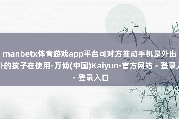 manbetx体育游戏app平台可对方推动手机是外出在外的孩子在使用-万博(中国)Kaiyun·官方网站 - 登录入口