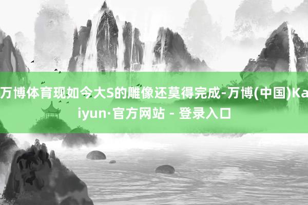万博体育现如今大S的雕像还莫得完成-万博(中国)Kaiyun·官方网站 - 登录入口