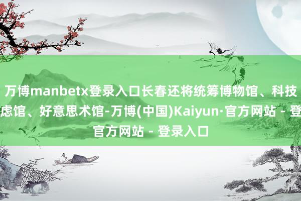万博manbetx登录入口长春还将统筹博物馆、科技馆、考虑馆、好意思术馆-万博(中国)Kaiyun·官方网站 - 登录入口