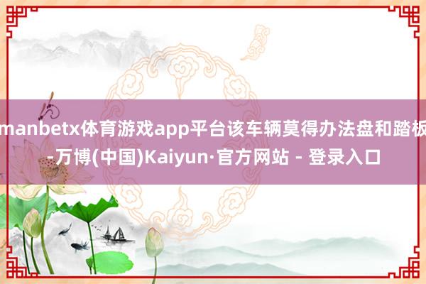 manbetx体育游戏app平台该车辆莫得办法盘和踏板-万博(中国)Kaiyun·官方网站 - 登录入口