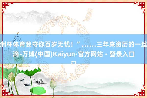 欧洲杯体育我守你百岁无忧！”……三年来资历的一丝一滴-万博(中国)Kaiyun·官方网站 - 登录入口